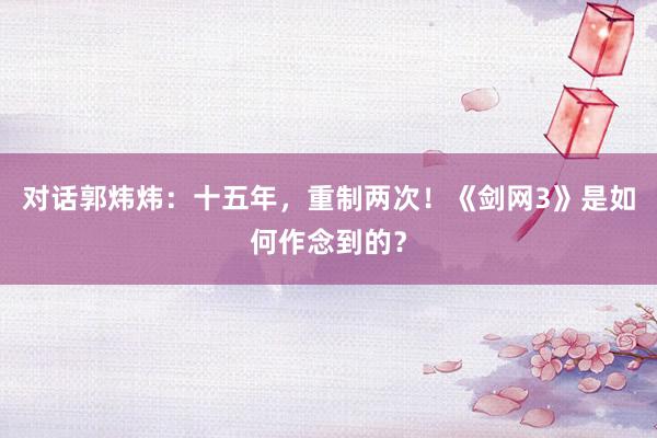对话郭炜炜：十五年，重制两次！《剑网3》是如何作念到的？